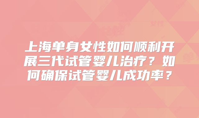 上海单身女性如何顺利开展三代试管婴儿治疗？如何确保试管婴儿成功率？