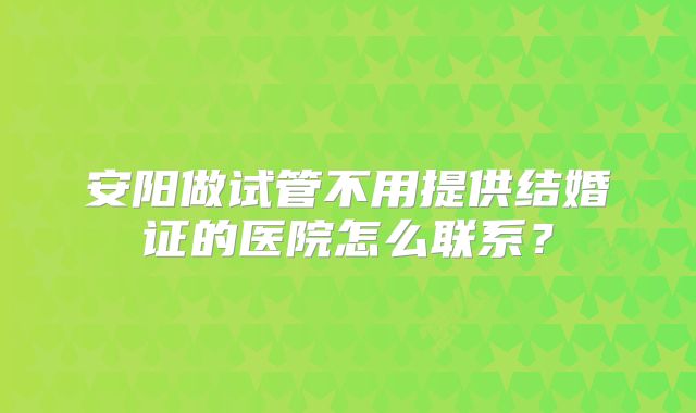 安阳做试管不用提供结婚证的医院怎么联系？