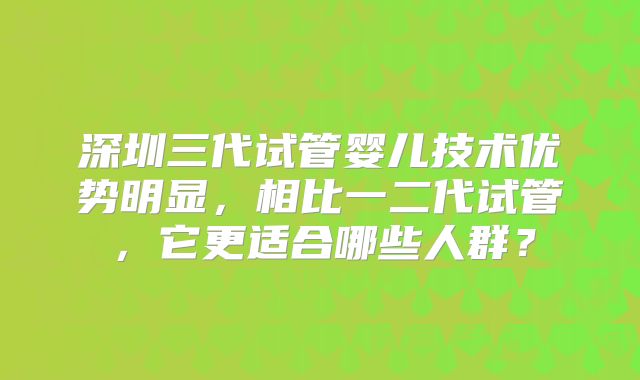 深圳三代试管婴儿技术优势明显，相比一二代试管，它更适合哪些人群？