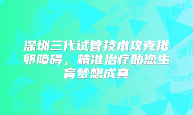 深圳三代试管技术攻克排卵障碍，精准治疗助您生育梦想成真