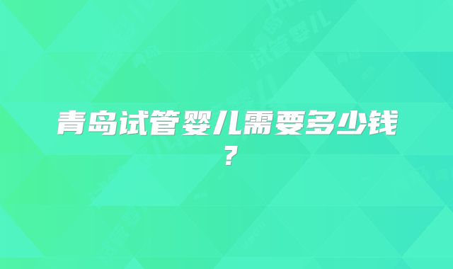 青岛试管婴儿需要多少钱？
