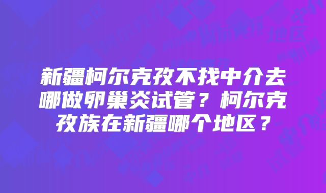 新疆柯尔克孜不找中介去哪做卵巢炎试管？柯尔克孜族在新疆哪个地区？
