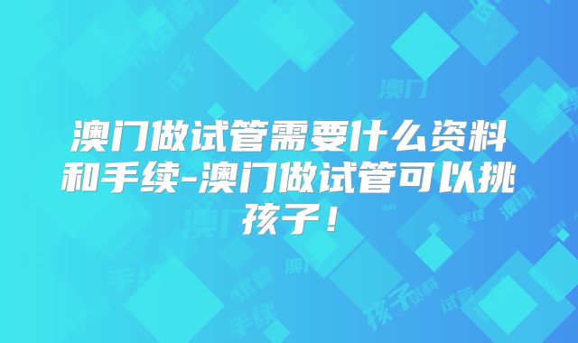 澳门做试管需要什么资料和手续-澳门做试管可以挑孩子！