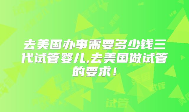 去美国办事需要多少钱三代试管婴儿,去美国做试管的要求！