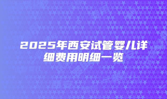 2025年西安试管婴儿详细费用明细一览