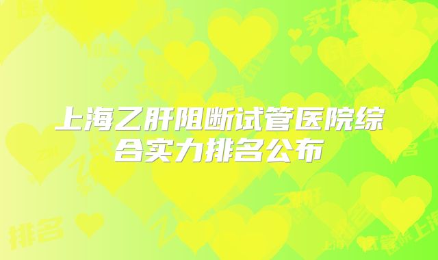 上海乙肝阻断试管医院综合实力排名公布