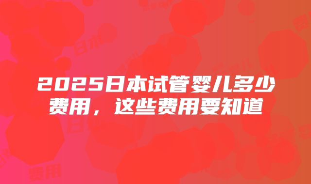 2025日本试管婴儿多少费用，这些费用要知道