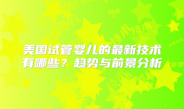 美国试管婴儿的最新技术有哪些?趋势与前景分析