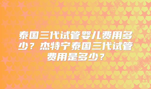 泰国三代试管婴儿费用多少？杰特宁泰国三代试管费用是多少？