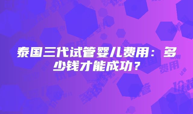 泰国三代试管婴儿费用:多少钱才能成功?