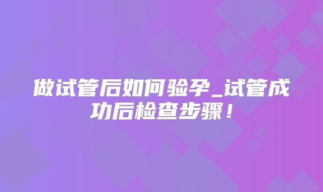 做试管后如何验孕_试管成功后检查步骤!