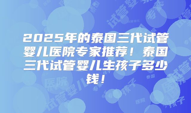 2025年的泰国三代试管婴儿医院专家推荐！泰国三代试管婴儿生孩子多少钱！