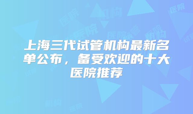 上海三代试管机构最新名单公布，备受欢迎的十大医院推荐