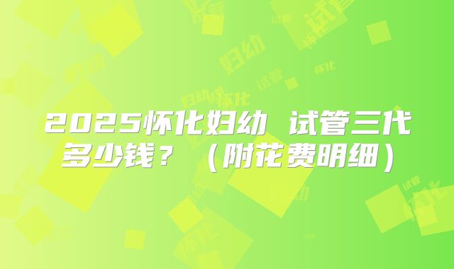 2025怀化妇幼 试管三代多少钱？（附花费明细）