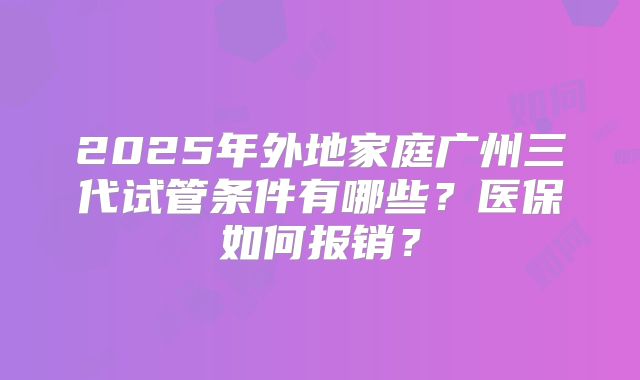 2025年外地家庭广州三代试管条件有哪些？医保如何报销？