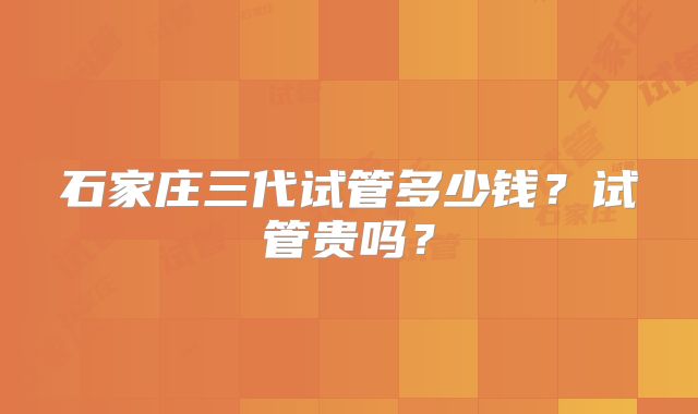 石家庄三代试管多少钱？试管贵吗？