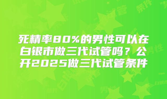 死精率80%的男性可以在白银市做三代试管吗？公开2025做三代试管条件