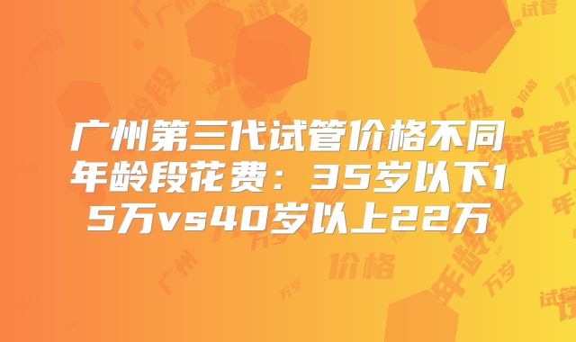 广州第三代试管价格不同年龄段花费：35岁以下15万vs40岁以上22万