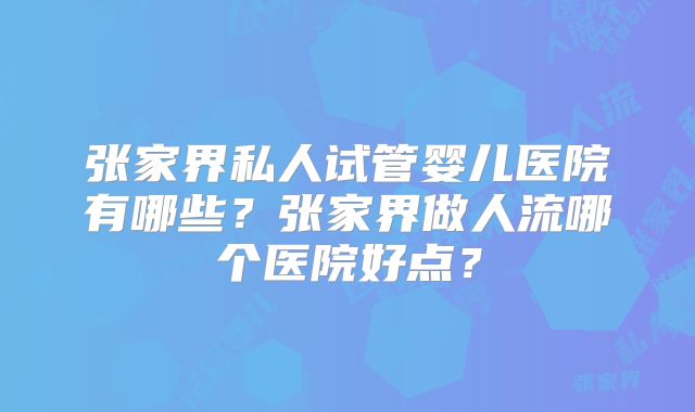 张家界私人试管婴儿医院有哪些?张家界做人流哪个医院好点?