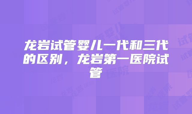 龙岩试管婴儿一代和三代的区别，龙岩第一医院试管
