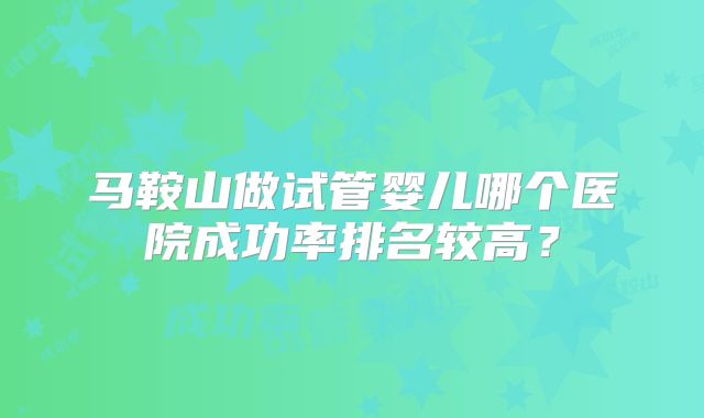 马鞍山做试管婴儿哪个医院成功率排名较高?