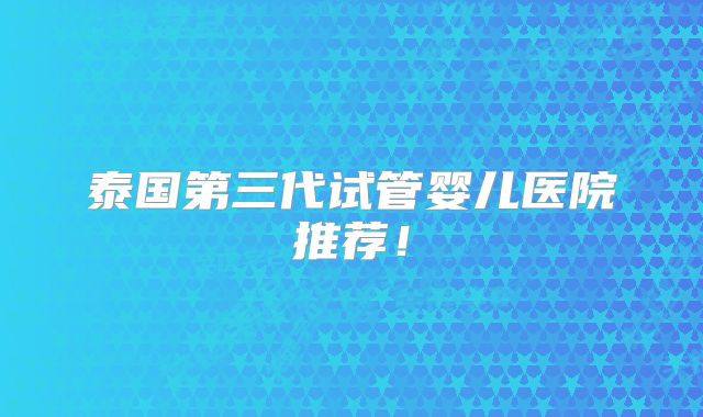 泰国第三代试管婴儿医院推荐！