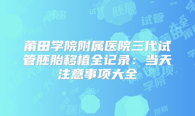 莆田学院附属医院三代试管胚胎移植全记录：当天注意事项大全