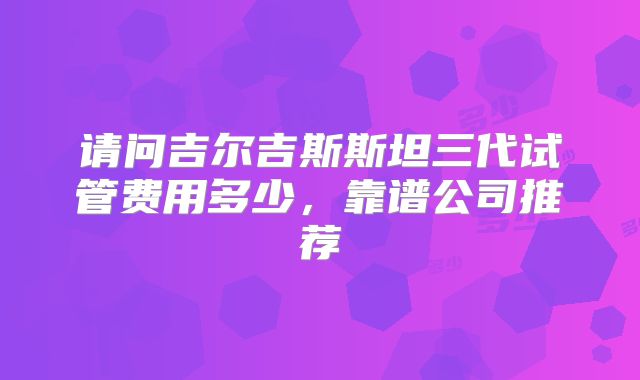 请问吉尔吉斯斯坦三代试管费用多少，靠谱公司推荐