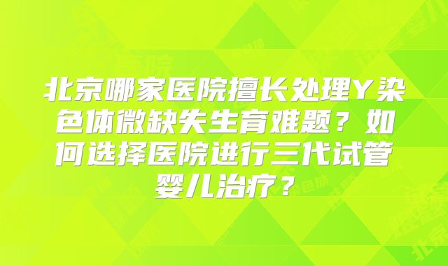 北京哪家医院擅长处理Y染色体微缺失生育难题？如何选择医院进行三代试管婴儿治疗？