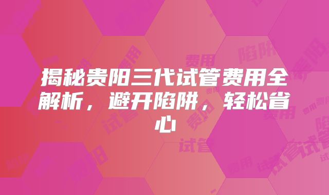揭秘贵阳三代试管费用全解析，避开陷阱，轻松省心