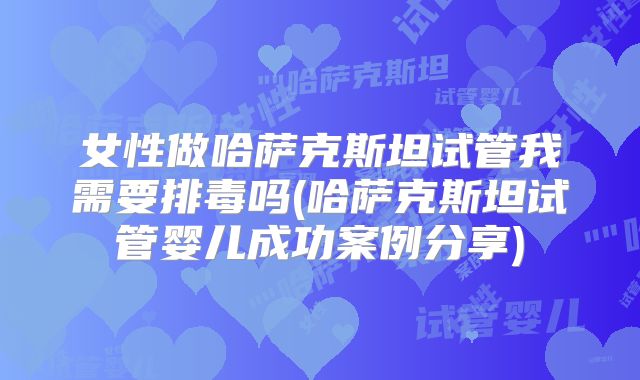 女性做哈萨克斯坦试管我需要排毒吗(哈萨克斯坦试管婴儿成功案例分享)