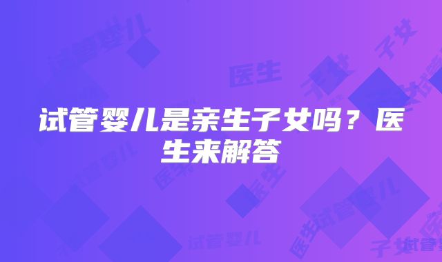 试管婴儿是亲生子女吗？医生来解答
