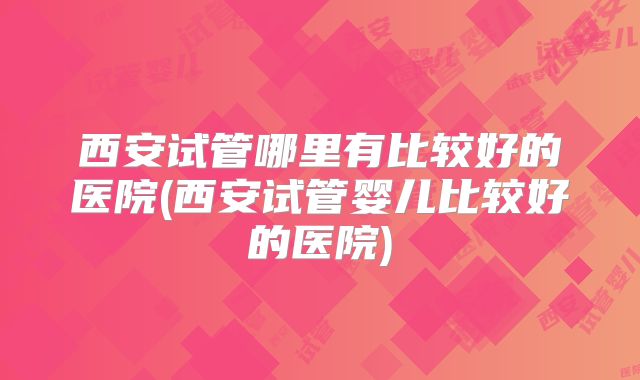 西安试管哪里有比较好的医院(西安试管婴儿比较好的医院)