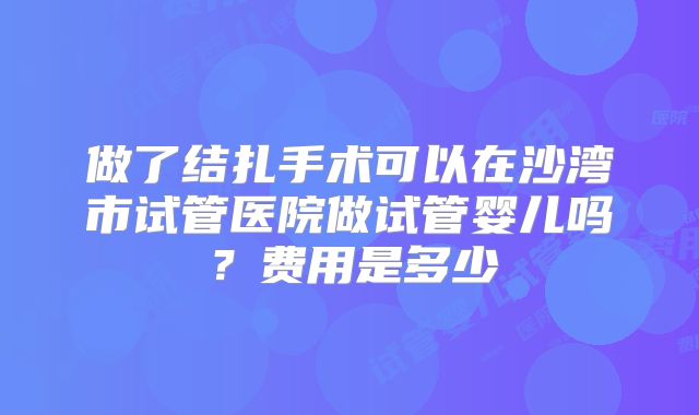 做了结扎手术可以在沙湾市试管医院做试管婴儿吗？费用是多少