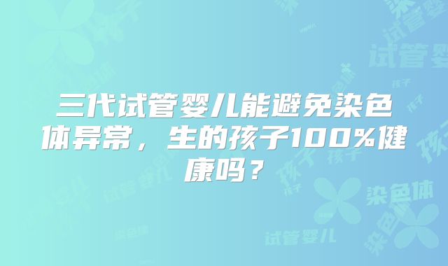 三代试管婴儿能避免染色体异常,生的孩子100%健康吗?