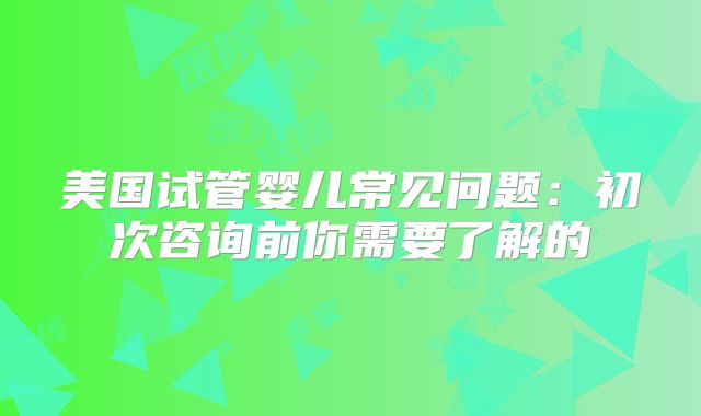 美国试管婴儿常见问题:初次咨询前你需要了解的