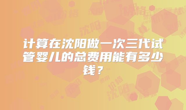 计算在沈阳做一次三代试管婴儿的总费用能有多少钱？