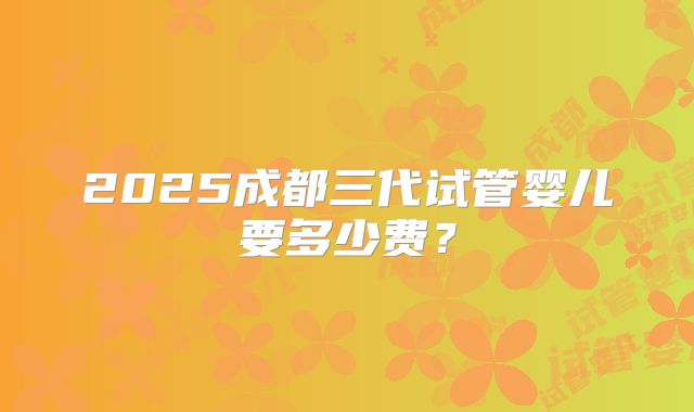 2025成都三代试管婴儿要多少费？