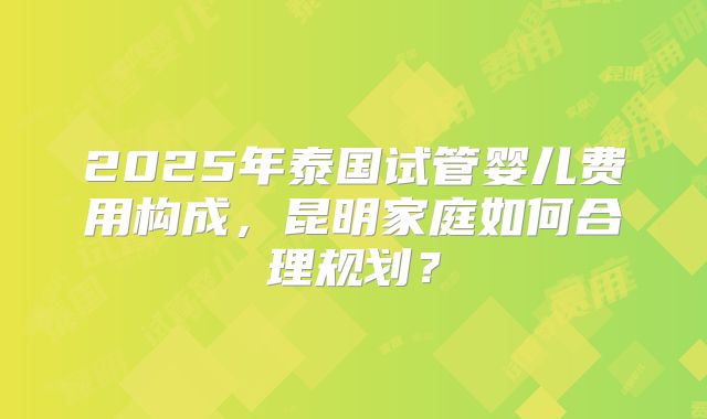 2025年泰国试管婴儿费用构成，昆明家庭如何合理规划？