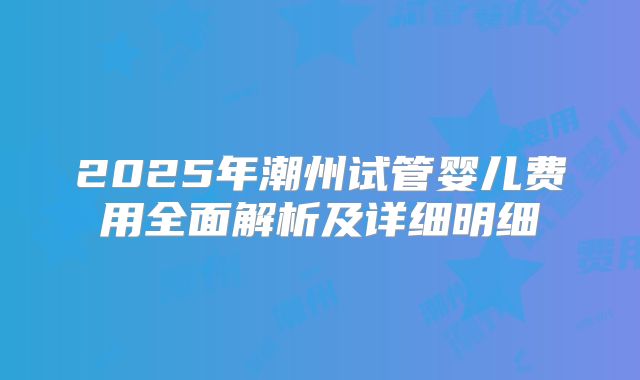 2025年潮州试管婴儿费用全面解析及详细明细
