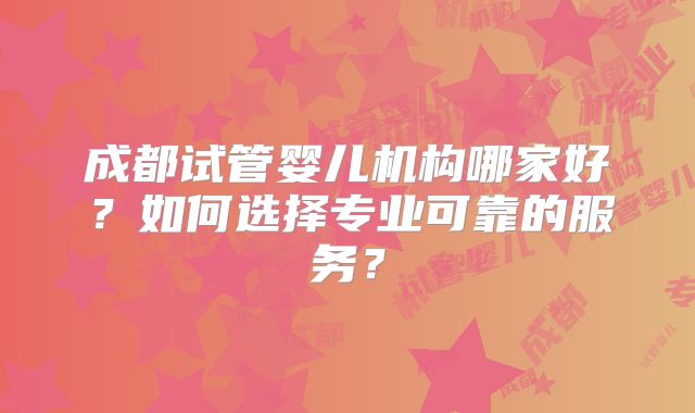 成都试管婴儿机构哪家好?如何选择专业可靠的服务?