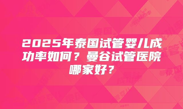 2025年泰国试管婴儿成功率如何？曼谷试管医院哪家好？