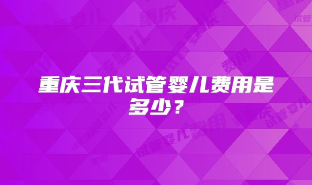重庆三代试管婴儿费用是多少？