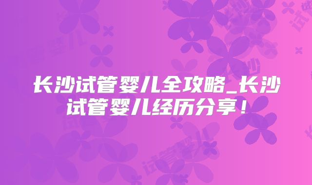 长沙试管婴儿全攻略_长沙试管婴儿经历分享！
