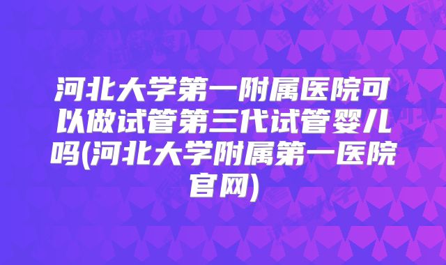 河北大学第一附属医院可以做试管第三代试管婴儿吗(河北大学附属第一医院官网)