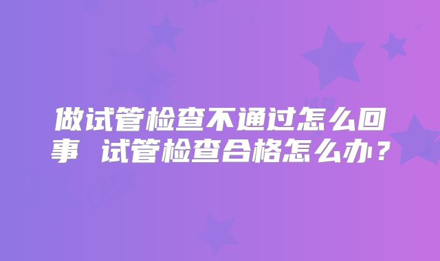 做试管检查不通过怎么回事 试管检查合格怎么办？