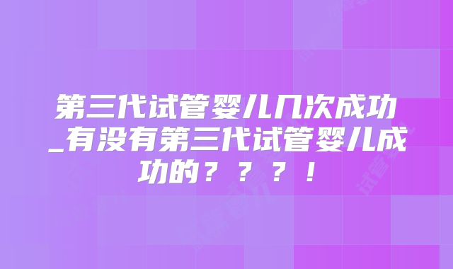 第三代试管婴儿几次成功_有没有第三代试管婴儿成功的？？？！