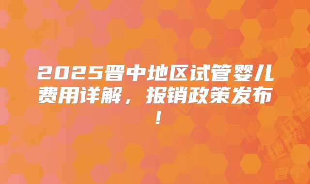 2025晋中地区试管婴儿费用详解，报销政策发布！