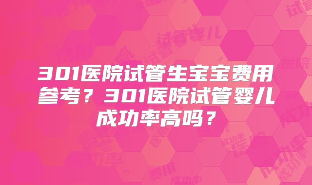 301医院试管生宝宝费用参考？301医院试管婴儿成功率高吗？