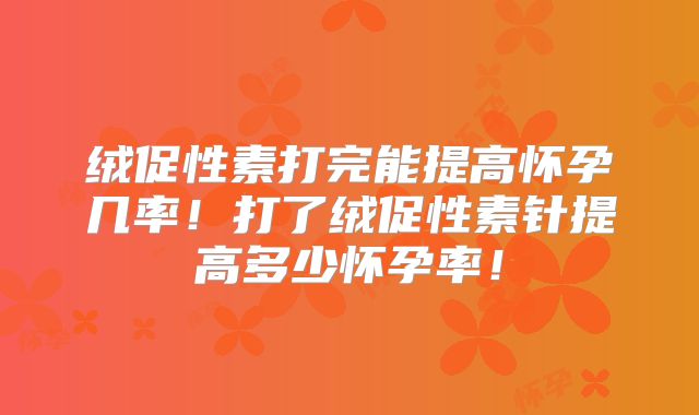 绒促性素打完能提高怀孕几率！打了绒促性素针提高多少怀孕率！
